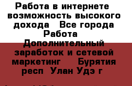 Работа в интернете, возможность высокого дохода - Все города Работа » Дополнительный заработок и сетевой маркетинг   . Бурятия респ.,Улан-Удэ г.